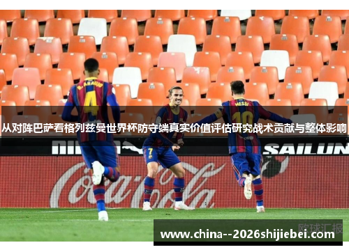 从对阵巴萨看格列兹曼世界杯防守端真实价值评估研究战术贡献与整体影响
