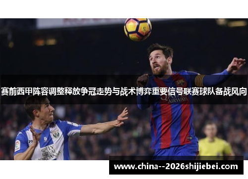 赛前西甲阵容调整释放争冠走势与战术博弈重要信号联赛球队备战风向