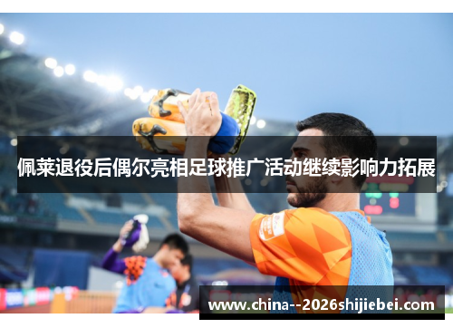 佩莱退役后偶尔亮相足球推广活动继续影响力拓展