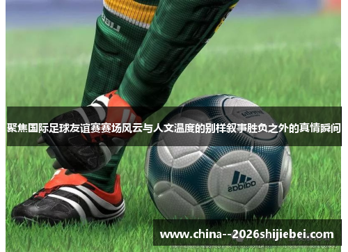 聚焦国际足球友谊赛赛场风云与人文温度的别样叙事胜负之外的真情瞬间