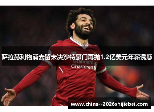 萨拉赫利物浦去留未决沙特豪门再抛1.2亿美元年薪诱惑