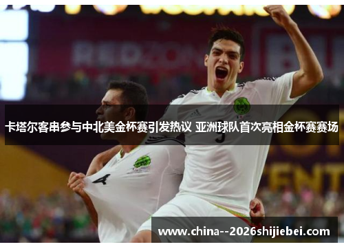 卡塔尔客串参与中北美金杯赛引发热议 亚洲球队首次亮相金杯赛赛场