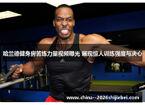 哈兰德健身房苦练力量视频曝光 展现惊人训练强度与决心 哈兰德健身房苦练力量视频曝光 展现惊人训练强度与决心