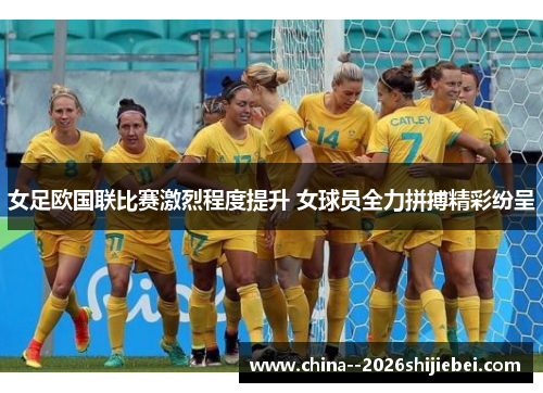 女足欧国联比赛激烈程度提升 女球员全力拼搏精彩纷呈