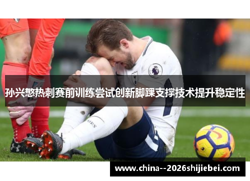 孙兴慜热刺赛前训练尝试创新脚踝支撑技术提升稳定性