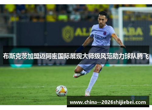 布斯克茨加盟迈阿密国际展现大师级风范助力球队腾飞