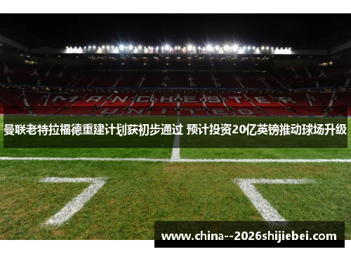 曼联老特拉福德重建计划获初步通过 预计投资20亿英镑推动球场升级