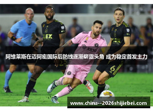 阿维莱斯在迈阿密国际后防线逐渐崭露头角 成为稳定首发主力