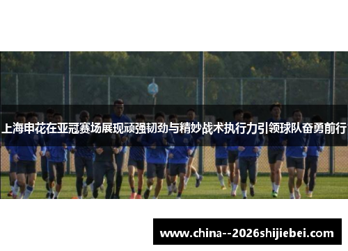 上海申花在亚冠赛场展现顽强韧劲与精妙战术执行力引领球队奋勇前行
