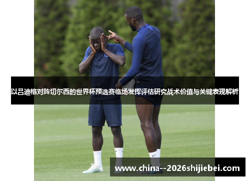 以吕迪格对阵切尔西的世界杯预选赛临场发挥评估研究战术价值与关键表现解析