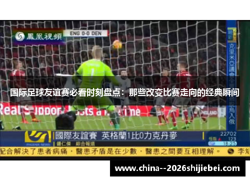 国际足球友谊赛必看时刻盘点：那些改变比赛走向的经典瞬间