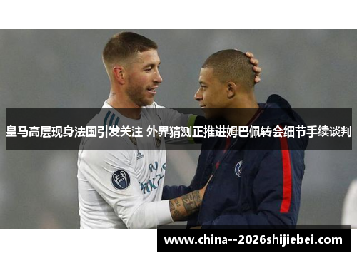 皇马高层现身法国引发关注 外界猜测正推进姆巴佩转会细节手续谈判