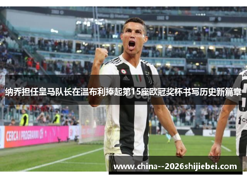 纳乔担任皇马队长在温布利捧起第15座欧冠奖杯书写历史新篇章