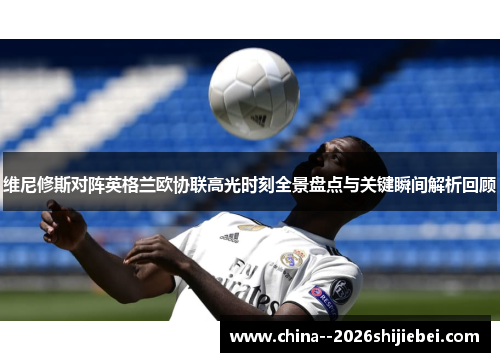 维尼修斯对阵英格兰欧协联高光时刻全景盘点与关键瞬间解析回顾