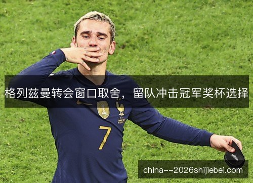 格列兹曼转会窗口取舍，留队冲击冠军奖杯选择